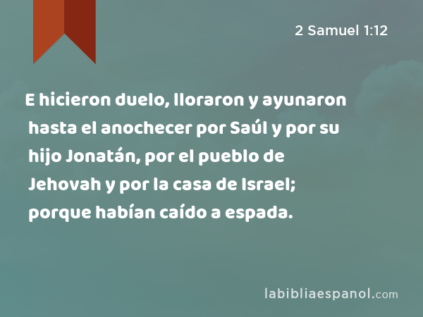 E hicieron duelo, lloraron y ayunaron hasta el anochecer por Saúl y por su hijo Jonatán, por el pueblo de Jehovah y por la casa de Israel; porque habían caído a espada. - 2 Samuel 1:12