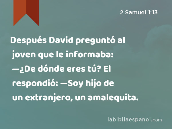 Después David preguntó al joven que le informaba: —¿De dónde eres tú? El respondió: —Soy hijo de un extranjero, un amalequita. - 2 Samuel 1:13