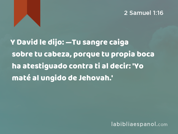 Y David le dijo: —Tu sangre caiga sobre tu cabeza, porque tu propia boca ha atestiguado contra ti al decir: 'Yo maté al ungido de Jehovah.' - 2 Samuel 1:16