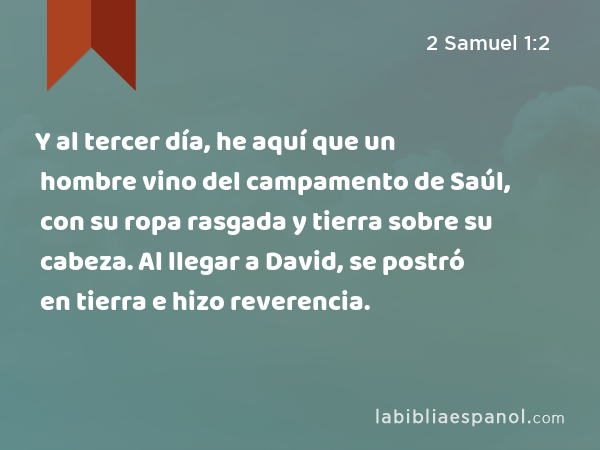 Y al tercer día, he aquí que un hombre vino del campamento de Saúl, con su ropa rasgada y tierra sobre su cabeza. Al llegar a David, se postró en tierra e hizo reverencia. - 2 Samuel 1:2