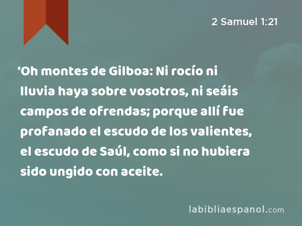 'Oh montes de Gilboa: Ni rocío ni lluvia haya sobre vosotros, ni seáis campos de ofrendas; porque allí fue profanado el escudo de los valientes, el escudo de Saúl, como si no hubiera sido ungido con aceite. - 2 Samuel 1:21