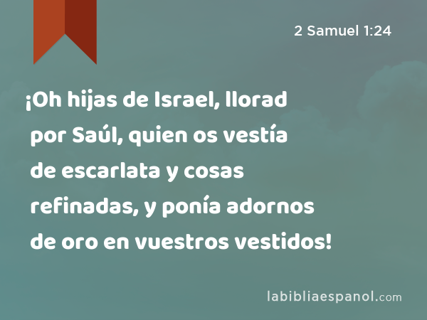 ¡Oh hijas de Israel, llorad por Saúl, quien os vestía de escarlata y cosas refinadas, y ponía adornos de oro en vuestros vestidos! - 2 Samuel 1:24