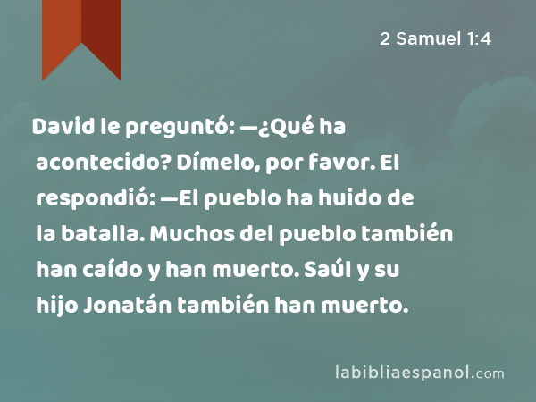 David le preguntó: —¿Qué ha acontecido? Dímelo, por favor. El respondió: —El pueblo ha huido de la batalla. Muchos del pueblo también han caído y han muerto. Saúl y su hijo Jonatán también han muerto. - 2 Samuel 1:4