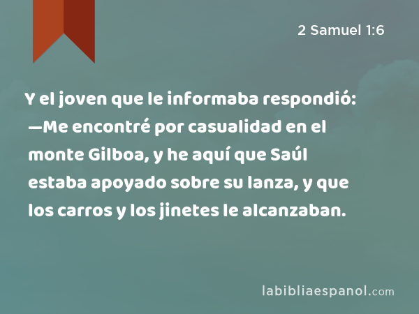 Y el joven que le informaba respondió: —Me encontré por casualidad en el monte Gilboa, y he aquí que Saúl estaba apoyado sobre su lanza, y que los carros y los jinetes le alcanzaban. - 2 Samuel 1:6