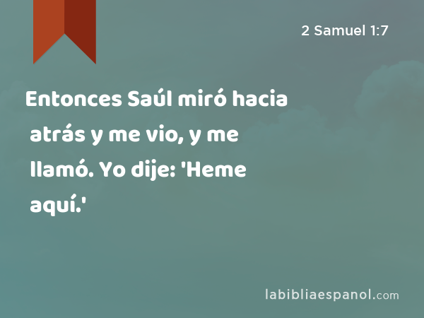 Entonces Saúl miró hacia atrás y me vio, y me llamó. Yo dije: 'Heme aquí.' - 2 Samuel 1:7