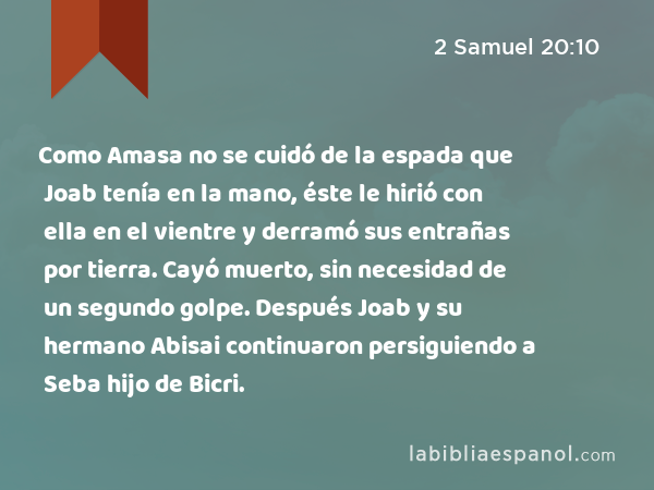 Como Amasa no se cuidó de la espada que Joab tenía en la mano, éste le hirió con ella en el vientre y derramó sus entrañas por tierra. Cayó muerto, sin necesidad de un segundo golpe. Después Joab y su hermano Abisai continuaron persiguiendo a Seba hijo de Bicri. - 2 Samuel 20:10