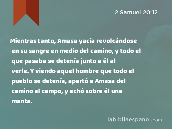 Mientras tanto, Amasa yacía revolcándose en su sangre en medio del camino, y todo el que pasaba se detenía junto a él al verle. Y viendo aquel hombre que todo el pueblo se detenía, apartó a Amasa del camino al campo, y echó sobre él una manta. - 2 Samuel 20:12