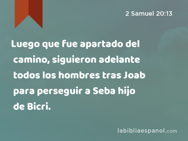 Luego que fue apartado del camino, siguieron adelante todos los hombres tras Joab para perseguir a Seba hijo de Bicri. - 2 Samuel 20:13