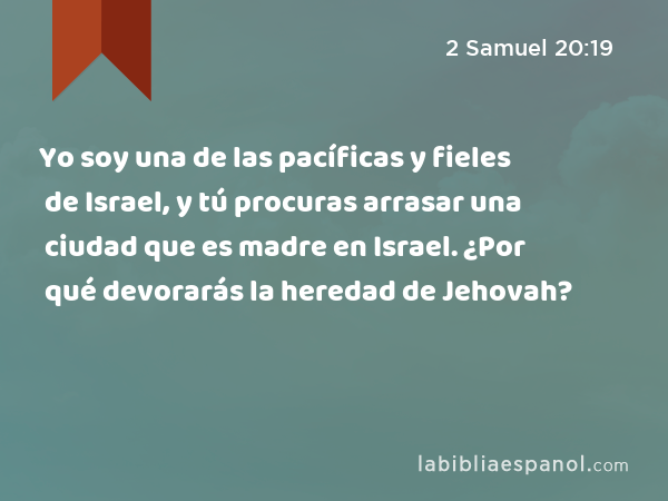 Yo soy una de las pacíficas y fieles de Israel, y tú procuras arrasar una ciudad que es madre en Israel. ¿Por qué devorarás la heredad de Jehovah? - 2 Samuel 20:19