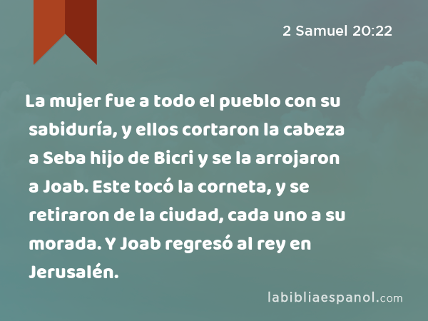 La mujer fue a todo el pueblo con su sabiduría, y ellos cortaron la cabeza a Seba hijo de Bicri y se la arrojaron a Joab. Este tocó la corneta, y se retiraron de la ciudad, cada uno a su morada. Y Joab regresó al rey en Jerusalén. - 2 Samuel 20:22