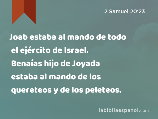 Joab estaba al mando de todo el ejército de Israel. Benaías hijo de Joyada estaba al mando de los quereteos y de los peleteos. - 2 Samuel 20:23