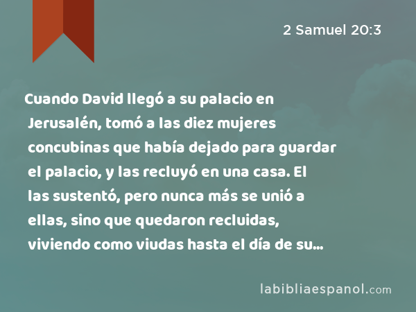 Cuando David llegó a su palacio en Jerusalén, tomó a las diez mujeres concubinas que había dejado para guardar el palacio, y las recluyó en una casa. El las sustentó, pero nunca más se unió a ellas, sino que quedaron recluidas, viviendo como viudas hasta el día de su muerte. - 2 Samuel 20:3