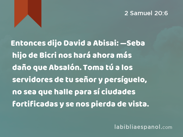 Entonces dijo David a Abisai: —Seba hijo de Bicri nos hará ahora más daño que Absalón. Toma tú a los servidores de tu señor y persíguelo, no sea que halle para sí ciudades fortificadas y se nos pierda de vista. - 2 Samuel 20:6