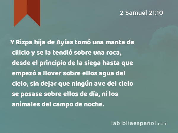 Y Rizpa hija de Ayías tomó una manta de cilicio y se la tendió sobre una roca, desde el principio de la siega hasta que empezó a llover sobre ellos agua del cielo, sin dejar que ningún ave del cielo se posase sobre ellos de día, ni los animales del campo de noche. - 2 Samuel 21:10