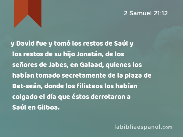 y David fue y tomó los restos de Saúl y los restos de su hijo Jonatán, de los señores de Jabes, en Galaad, quienes los habían tomado secretamente de la plaza de Bet-seán, donde los filisteos los habían colgado el día que éstos derrotaron a Saúl en Gilboa. - 2 Samuel 21:12