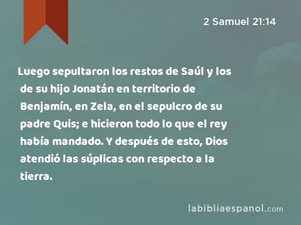 Luego sepultaron los restos de Saúl y los de su hijo Jonatán en territorio de Benjamín, en Zela, en el sepulcro de su padre Quis; e hicieron todo lo que el rey había mandado. Y después de esto, Dios atendió las súplicas con respecto a la tierra. - 2 Samuel 21:14