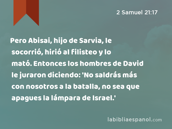 Pero Abisai, hijo de Sarvia, le socorrió, hirió al filisteo y lo mató. Entonces los hombres de David le juraron diciendo: 'No saldrás más con nosotros a la batalla, no sea que apagues la lámpara de Israel.' - 2 Samuel 21:17
