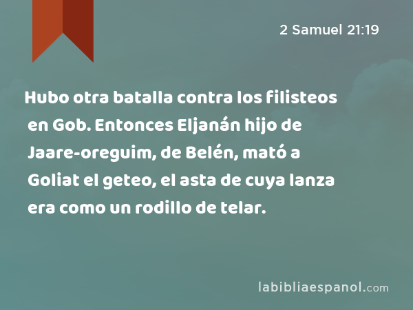 Hubo otra batalla contra los filisteos en Gob. Entonces Eljanán hijo de Jaare-oreguim, de Belén, mató a Goliat el geteo, el asta de cuya lanza era como un rodillo de telar. - 2 Samuel 21:19