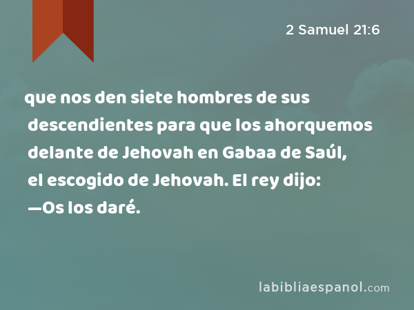que nos den siete hombres de sus descendientes para que los ahorquemos delante de Jehovah en Gabaa de Saúl, el escogido de Jehovah. El rey dijo: —Os los daré. - 2 Samuel 21:6