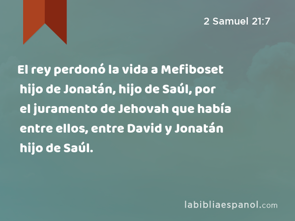El rey perdonó la vida a Mefiboset hijo de Jonatán, hijo de Saúl, por el juramento de Jehovah que había entre ellos, entre David y Jonatán hijo de Saúl. - 2 Samuel 21:7