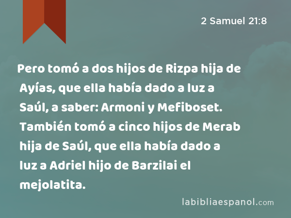 Pero tomó a dos hijos de Rizpa hija de Ayías, que ella había dado a luz a Saúl, a saber: Armoni y Mefiboset. También tomó a cinco hijos de Merab hija de Saúl, que ella había dado a luz a Adriel hijo de Barzilai el mejolatita. - 2 Samuel 21:8