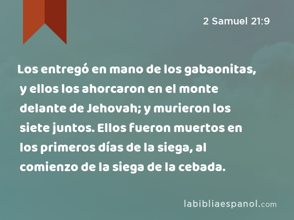 Los entregó en mano de los gabaonitas, y ellos los ahorcaron en el monte delante de Jehovah; y murieron los siete juntos. Ellos fueron muertos en los primeros días de la siega, al comienzo de la siega de la cebada. - 2 Samuel 21:9