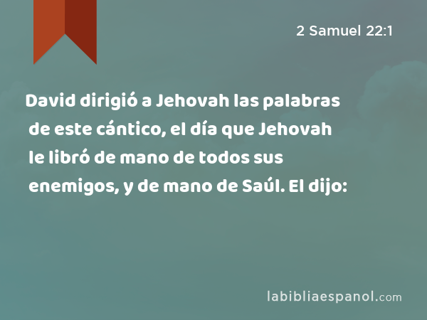 David dirigió a Jehovah las palabras de este cántico, el día que Jehovah le libró de mano de todos sus enemigos, y de mano de Saúl. El dijo: - 2 Samuel 22:1
