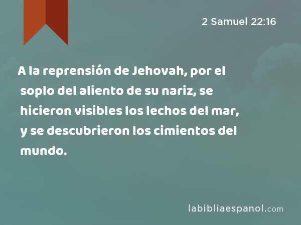 A la reprensión de Jehovah, por el soplo del aliento de su nariz, se hicieron visibles los lechos del mar, y se descubrieron los cimientos del mundo. - 2 Samuel 22:16