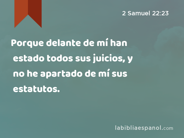 Porque delante de mí han estado todos sus juicios, y no he apartado de mí sus estatutos. - 2 Samuel 22:23