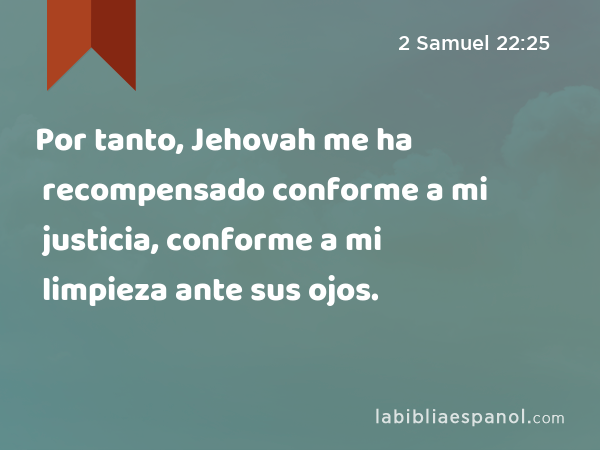 Por tanto, Jehovah me ha recompensado conforme a mi justicia, conforme a mi limpieza ante sus ojos. - 2 Samuel 22:25