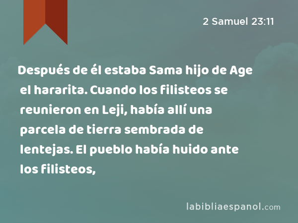 Después de él estaba Sama hijo de Age el hararita. Cuando los filisteos se reunieron en Leji, había allí una parcela de tierra sembrada de lentejas. El pueblo había huido ante los filisteos, - 2 Samuel 23:11