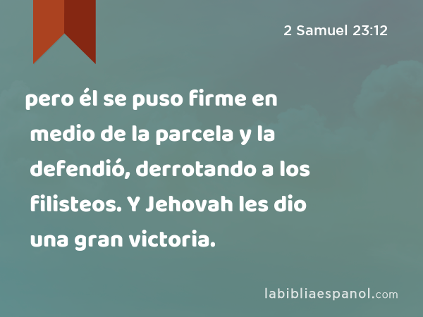pero él se puso firme en medio de la parcela y la defendió, derrotando a los filisteos. Y Jehovah les dio una gran victoria. - 2 Samuel 23:12