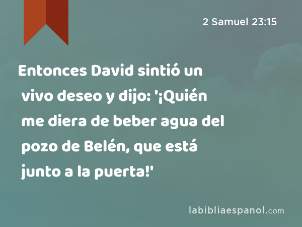 Entonces David sintió un vivo deseo y dijo: '¡Quién me diera de beber agua del pozo de Belén, que está junto a la puerta!' - 2 Samuel 23:15