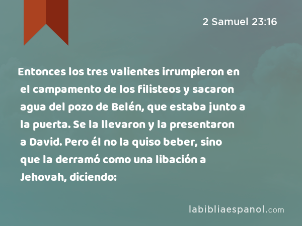 Entonces los tres valientes irrumpieron en el campamento de los filisteos y sacaron agua del pozo de Belén, que estaba junto a la puerta. Se la llevaron y la presentaron a David. Pero él no la quiso beber, sino que la derramó como una libación a Jehovah, diciendo: - 2 Samuel 23:16