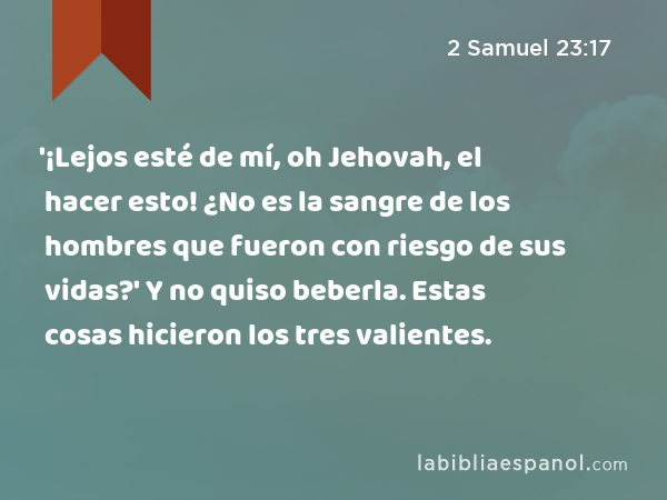 '¡Lejos esté de mí, oh Jehovah, el hacer esto! ¿No es la sangre de los hombres que fueron con riesgo de sus vidas?' Y no quiso beberla. Estas cosas hicieron los tres valientes. - 2 Samuel 23:17