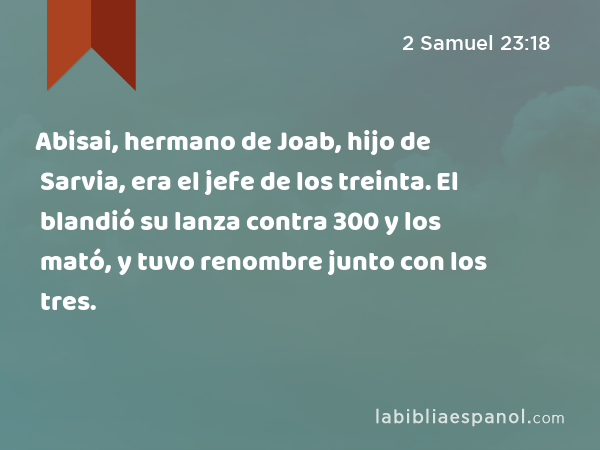 Abisai, hermano de Joab, hijo de Sarvia, era el jefe de los treinta. El blandió su lanza contra 300 y los mató, y tuvo renombre junto con los tres. - 2 Samuel 23:18