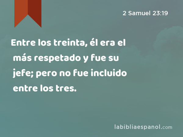 Entre los treinta, él era el más respetado y fue su jefe; pero no fue incluido entre los tres. - 2 Samuel 23:19