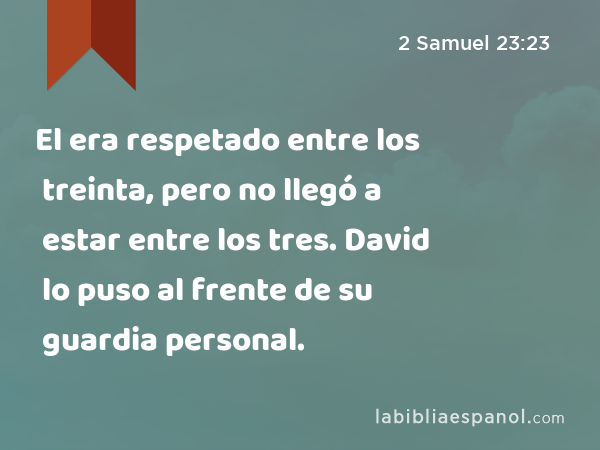 El era respetado entre los treinta, pero no llegó a estar entre los tres. David lo puso al frente de su guardia personal. - 2 Samuel 23:23