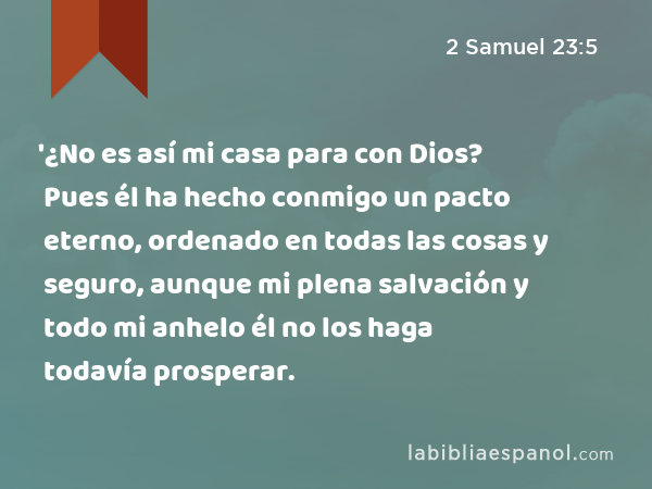 '¿No es así mi casa para con Dios? Pues él ha hecho conmigo un pacto eterno, ordenado en todas las cosas y seguro, aunque mi plena salvación y todo mi anhelo él no los haga todavía prosperar. - 2 Samuel 23:5