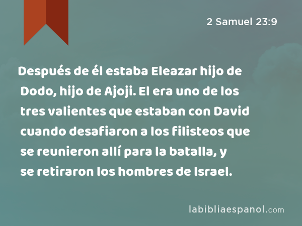 Después de él estaba Eleazar hijo de Dodo, hijo de Ajoji. El era uno de los tres valientes que estaban con David cuando desafiaron a los filisteos que se reunieron allí para la batalla, y se retiraron los hombres de Israel. - 2 Samuel 23:9