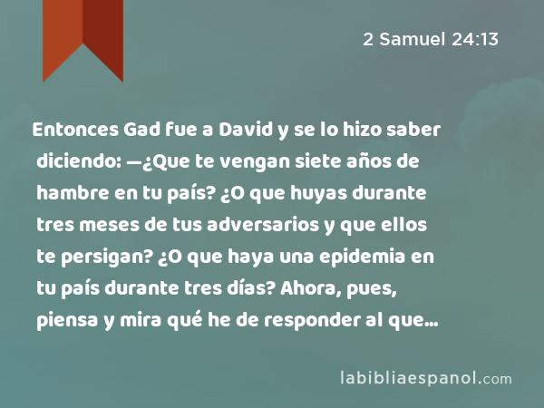 Entonces Gad fue a David y se lo hizo saber diciendo: —¿Que te vengan siete años de hambre en tu país? ¿O que huyas durante tres meses de tus adversarios y que ellos te persigan? ¿O que haya una epidemia en tu país durante tres días? Ahora, pues, piensa y mira qué he de responder al que me ha enviado. - 2 Samuel 24:13