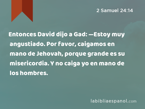 Entonces David dijo a Gad: —Estoy muy angustiado. Por favor, caigamos en mano de Jehovah, porque grande es su misericordia. Y no caiga yo en mano de los hombres. - 2 Samuel 24:14