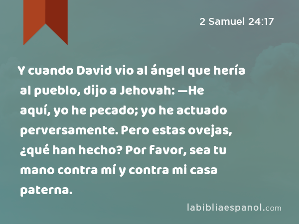 Y cuando David vio al ángel que hería al pueblo, dijo a Jehovah: —He aquí, yo he pecado; yo he actuado perversamente. Pero estas ovejas, ¿qué han hecho? Por favor, sea tu mano contra mí y contra mi casa paterna. - 2 Samuel 24:17