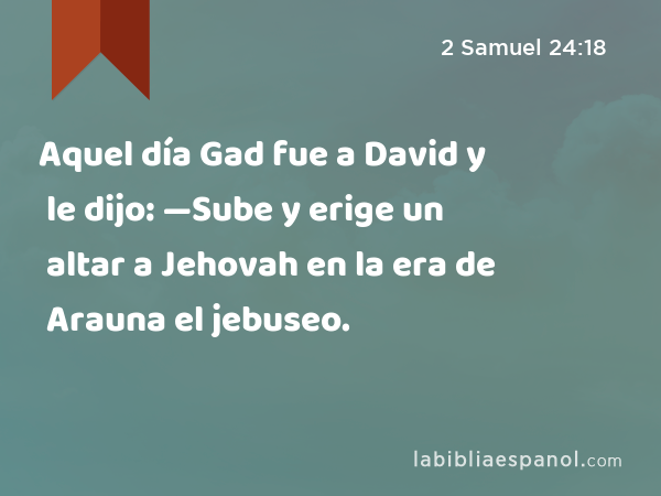 Aquel día Gad fue a David y le dijo: —Sube y erige un altar a Jehovah en la era de Arauna el jebuseo. - 2 Samuel 24:18