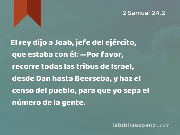 El rey dijo a Joab, jefe del ejército, que estaba con él: —Por favor, recorre todas las tribus de Israel, desde Dan hasta Beerseba, y haz el censo del pueblo, para que yo sepa el número de la gente. - 2 Samuel 24:2