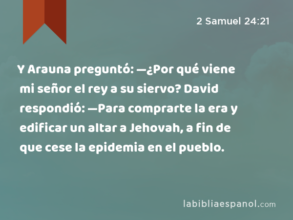 Y Arauna preguntó: —¿Por qué viene mi señor el rey a su siervo? David respondió: —Para comprarte la era y edificar un altar a Jehovah, a fin de que cese la epidemia en el pueblo. - 2 Samuel 24:21