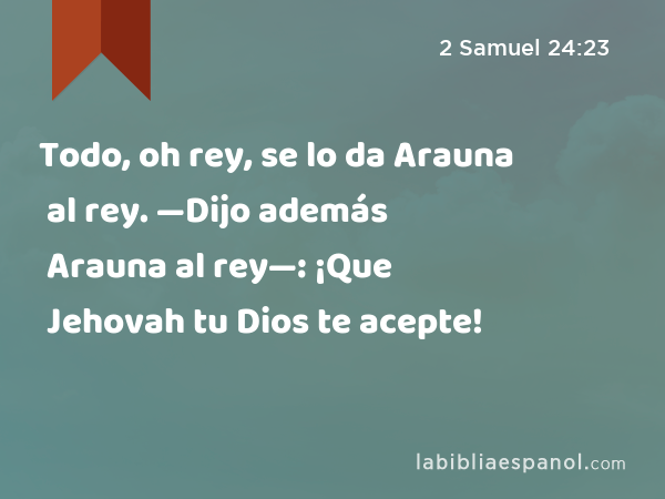 Todo, oh rey, se lo da Arauna al rey. —Dijo además Arauna al rey—: ¡Que Jehovah tu Dios te acepte! - 2 Samuel 24:23