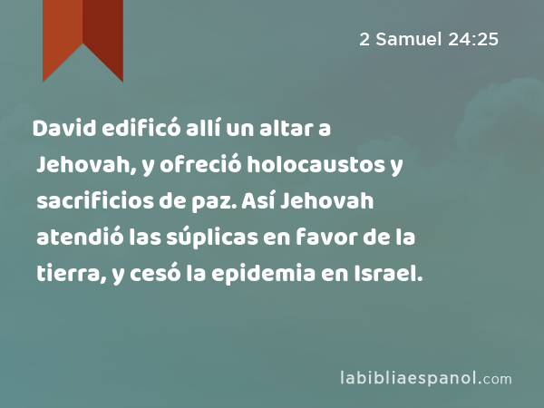 David edificó allí un altar a Jehovah, y ofreció holocaustos y sacrificios de paz. Así Jehovah atendió las súplicas en favor de la tierra, y cesó la epidemia en Israel. - 2 Samuel 24:25