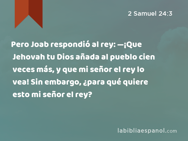 Pero Joab respondió al rey: —¡Que Jehovah tu Dios añada al pueblo cien veces más, y que mi señor el rey lo vea! Sin embargo, ¿para qué quiere esto mi señor el rey? - 2 Samuel 24:3