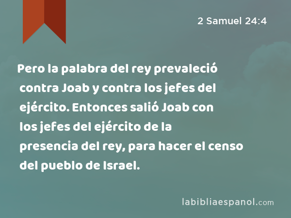 Pero la palabra del rey prevaleció contra Joab y contra los jefes del ejército. Entonces salió Joab con los jefes del ejército de la presencia del rey, para hacer el censo del pueblo de Israel. - 2 Samuel 24:4